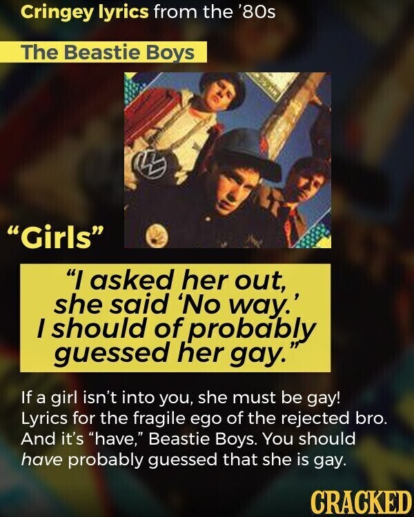 Cringey lyrics from the '80s The Beastie Boys Girls I asked her out, she said 'No way.' I should of probably guessed her gay. If a girl isn't into you, she must be gay! Lyrics for the fragile ego of the rejected bro. And it's have, Beastie Boys. You should have probably guessed that she is gay. CRACKED