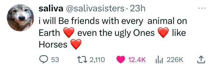 saliva @salivasisters.2 23h ... i will Be friends with every animal on Earth even the ugly Ones like Horses 53 2,110 12.4K 226K
