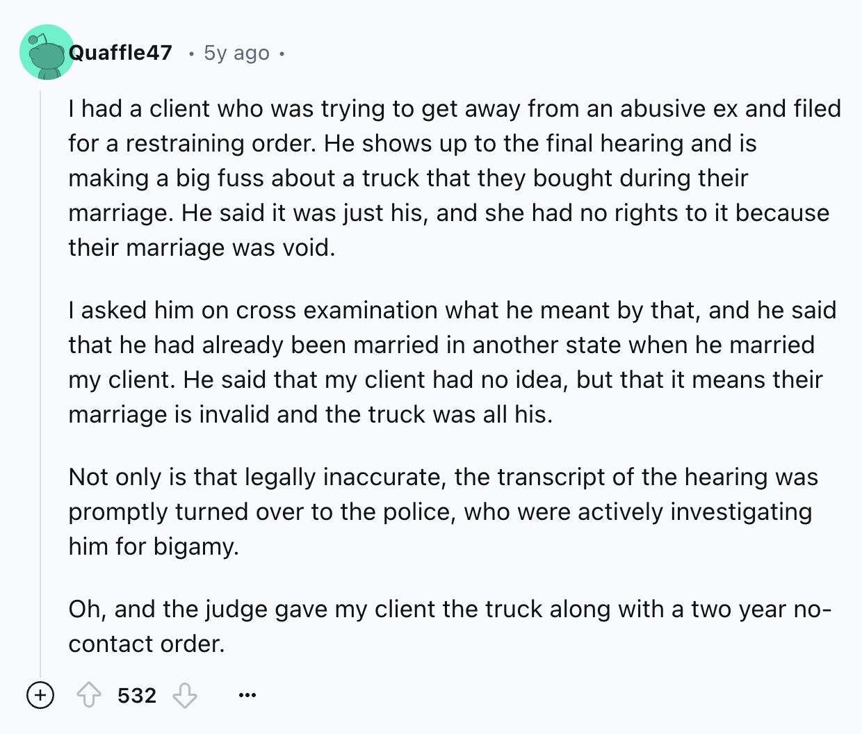 Quaffle47 5y ago I had a client who was trying to get away from an abusive ex and filed for a restraining order. Не shows up to the final hearing and is making a big fuss about a truck that they bought during their marriage. Не said it was just his, and she had no rights to it because their marriage was void. I asked him on cross examination what he meant by that, and he said that he had already been married in another state when he married my client. Не said that my client had no idea, but