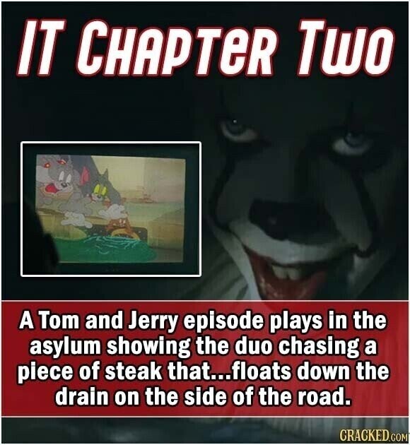 IT CHAPTER Two A Tom and Jerry episode plays in the asylum showing the duo chasing a piece of steak that...floats down the drain on the side of the road. CRACKED.COM