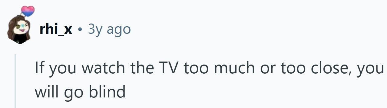 rhi_x . 3y ago If you watch the TV too much or too close, you will go blind