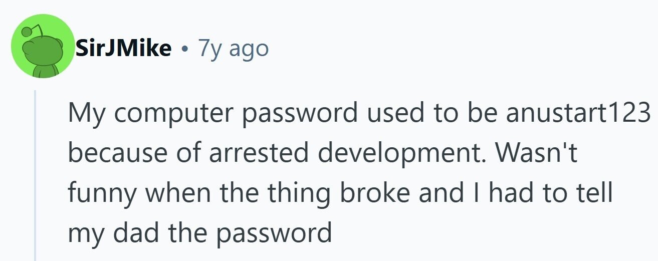 SirJMike . 7y ago My computer password used to be anustart123 because of arrested development. Wasn't funny when the thing broke and I had to tell my dad the password