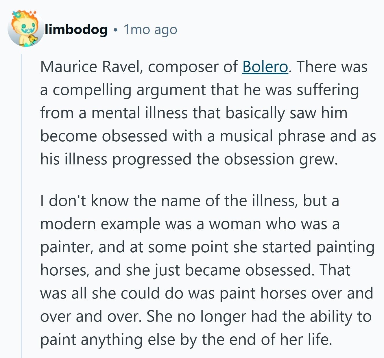 limbodog 1mo ago Maurice Ravel, composer of Bolero. There was a compelling argument that he was suffering from a mental illness that basically saw him become obsessed with a musical phrase and as his illness progressed the obsession grew. I don't know the name of the illness, but a modern example was a woman who was a painter, and at some point she started painting horses, and she just became obsessed. That was all she could do was paint horses over and over and over. She no longer had the ability to paint anything else by the end of her