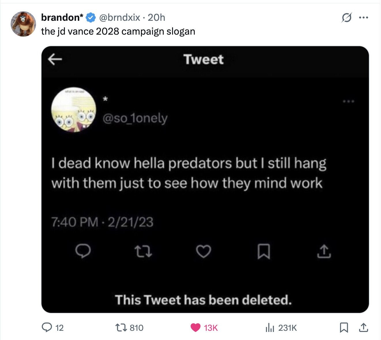 brandon* @brndxix 20h G ... the jd vance 2028 campaign slogan Tweet @so_1onely I dead know hella predators but I still hang with them just to see how they mind work 7:40 PM 2/21/23 This Tweet has been deleted. 12 810 231K 13K