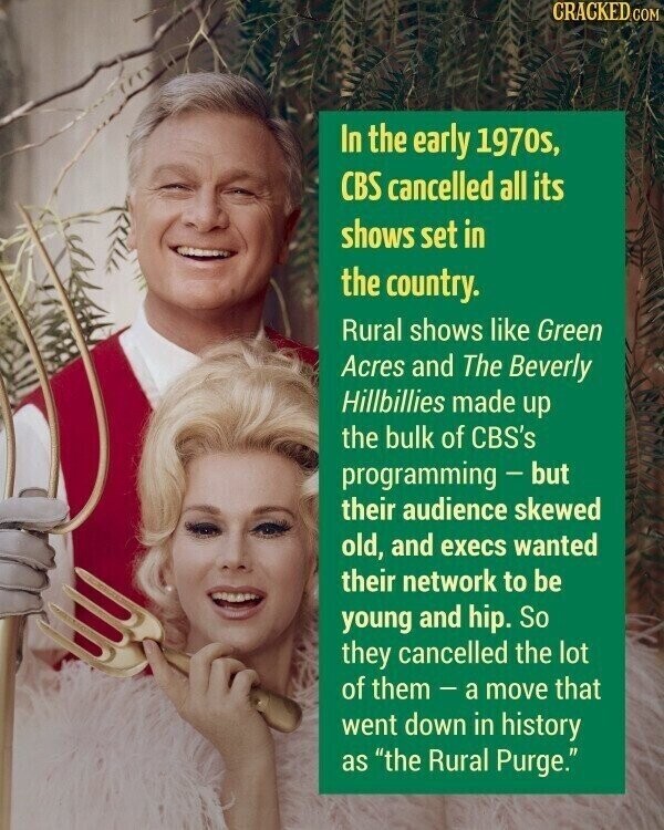CRACKED COM In the early 1970s, CBS cancelled all its shows set in the country. Rural shows like Green Acres and The Beverly Hillbillies made up the bulk of CBS's programming - but their audience skewed old, and execs wanted their network to be young and hip. So they cancelled the lot of them-a move that went down in history as the Rural Purge.