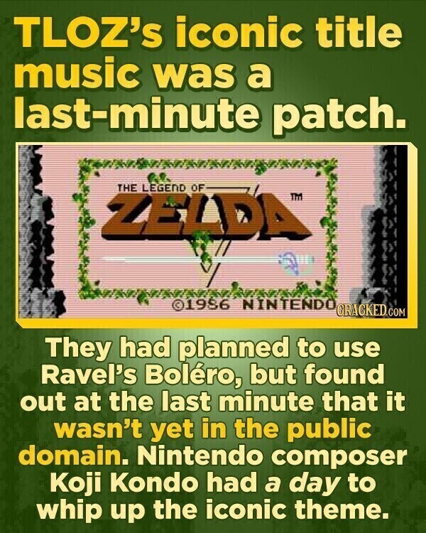 TLOZ's iconic title music was a last-minute patch. THE LEGEND OF ZELDA™ TM ©1986 NINTENDO CRACKED.COM They had planned to use Ravel's Boléro, but found out at the last minute that it wasn't yet in the public domain. Nintendo composer Koji Kondo had a day to whip up the iconic theme.