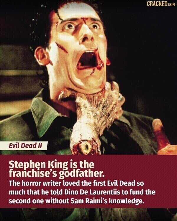CRACKED.COM Evil Dead II Stephen King is the franchise's godfather. The horror writer loved the first Evil Dead so much that he told Dino De Laurentiis to fund the second one without Sam Raimi's knowledge.