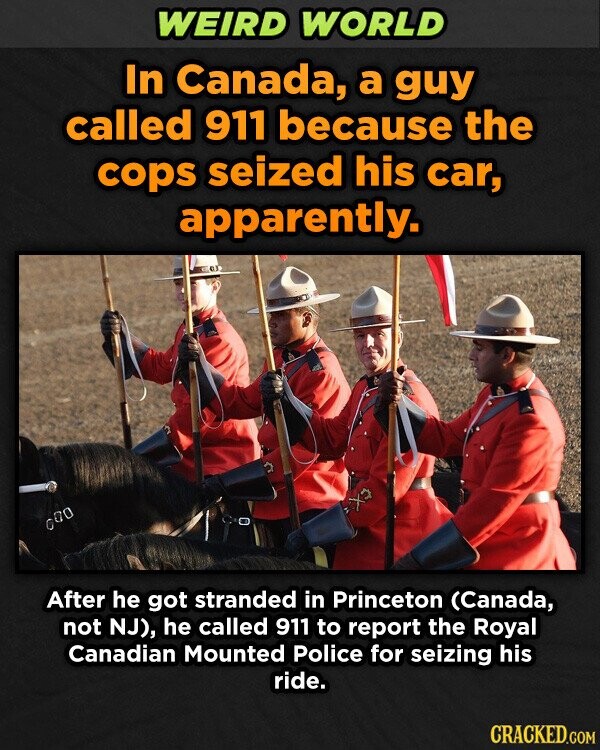 WEIRD WORLD In Canada, a guy called 911 because the cops seized his car, apparently. After he got stranded in Princeton (Canada, not NJ), he called 911 to report the Royal Canadian Mounted Police for seizing his ride. CRACKED.COM