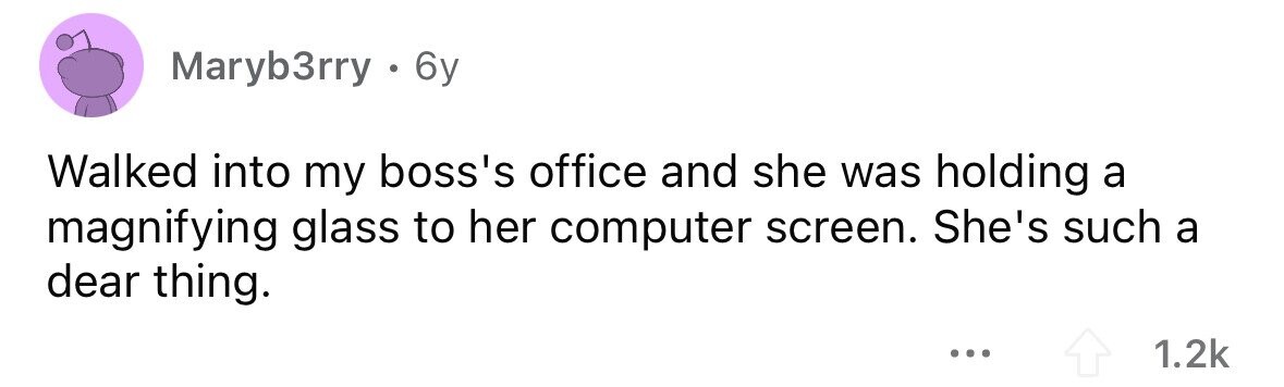 Maryb3rry . 6 6y Walked into my boss's office and she was holding a magnifying glass to her computer screen. She's such a dear thing. ... 1.2k