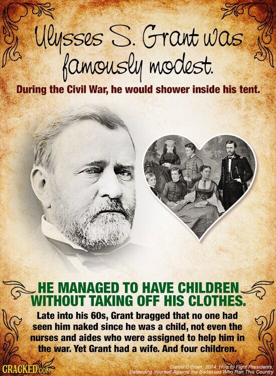 Ulysses S. Grant was famously modest. During the Civil War, he would shower inside his tent. НЕ MANAGED TO HAVE CHILDREN WITHOUT TAKING OFF HIS CLOTHES. Late into his 60s, Grant bragged that no one had seen him naked since he was a child, not even the nurses and aides who were assigned to help him in the war. Yet Grant had a wife. And four children. CRACKED COM Daniel O'Brien 2014 How to Fight Presidents Defending Yourself Against the Badasses Who Ran This Country