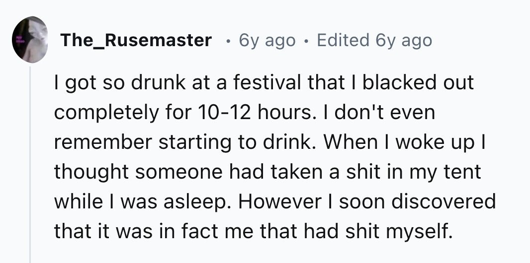 en I The_Rusemaster e 6y ago . Edited 6y ago I got so drunk at a festival that I blacked out completely for 10-12 hours. I don't even remember starting to drink. When I woke up I thought someone had taken a shit in my tent while I was asleep. However I soon discovered that it was in fact me that had shit myself.