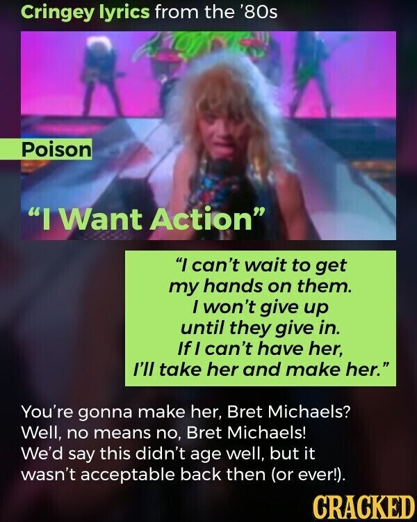 Cringey lyrics from the '80s Poison I Want Action I can't wait to get my hands on them. I won't give up until they give in. If I can't have her, I'll take her and make her. You're gonna make her, Bret Michaels? Well, no means no, Bret Michaels! We'd say this didn't age well, but it wasn't acceptable back then (or ever!). CRACKED