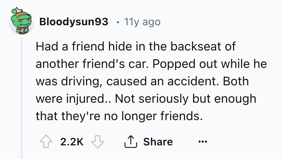 Bloodysun93 11y ago Had a friend hide in the backseat of another friend's car. Popped out while he was driving, caused an accident. Both were injured.. Not seriously but enough that they're no longer friends. 2.2K Share ... 