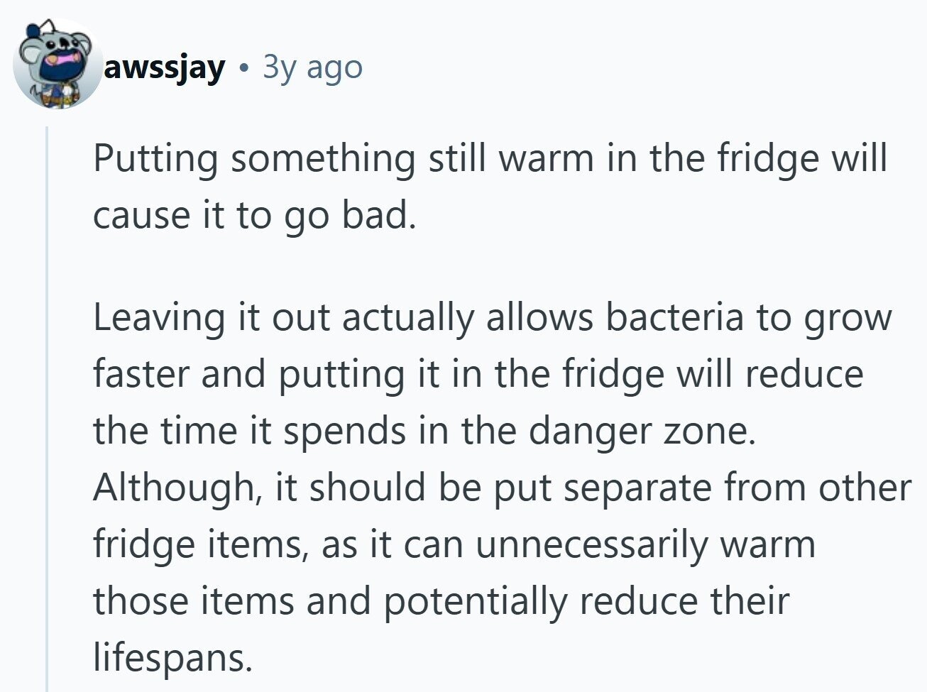 awssjay Зу ago Putting something still warm in the fridge will cause it to go bad. Leaving it out actually allows bacteria to grow faster and putting it in the fridge will reduce the time it spends in the danger zone. Although, it should be put separate from other fridge items, as it can unnecessarily warm those items and potentially reduce their lifespans.