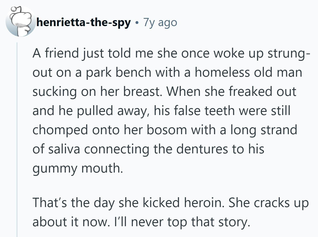henrietta-the-spy 7y ago A friend just told me she once woke up strung- out on a park bench with a homeless old man sucking on her breast. When she freaked out and he pulled away, his false teeth were still chomped onto her bosom with a long strand of saliva connecting the dentures to his gummy mouth. That's the day she kicked heroin. She cracks up about it now. I'll never top that story.