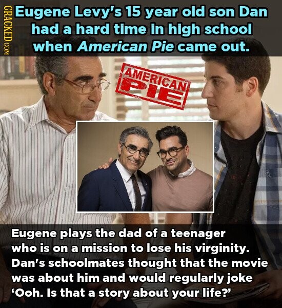 CRACKED.COM Eugene Levy's 15 year old son Dan had a hard time in high school when American Pie came out. AMERICAN PIE Eugene plays the dad of a teenager who is on a mission to lose his virginity. Dan's schoolmates thought that the movie was about him and would regularly joke 'Ooh. Is that a story about your life?'