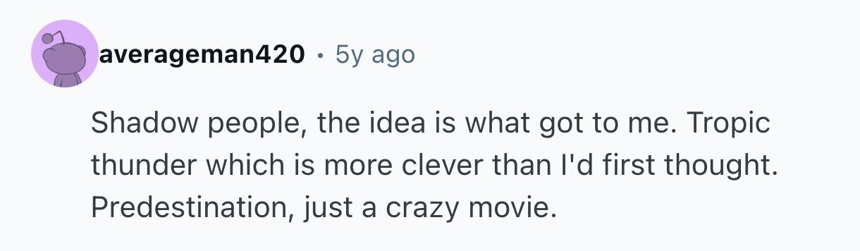 averageman420 . 5y ago Shadow people, the idea is what got to me. Tropic thunder which is more clever than I'd first thought. Predestination, just a crazy movie.