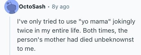 OctoSash 8y ago I've only tried to use yo mama jokingly twice in my entire life. Both times, the person's mother had died unbeknownst to me.