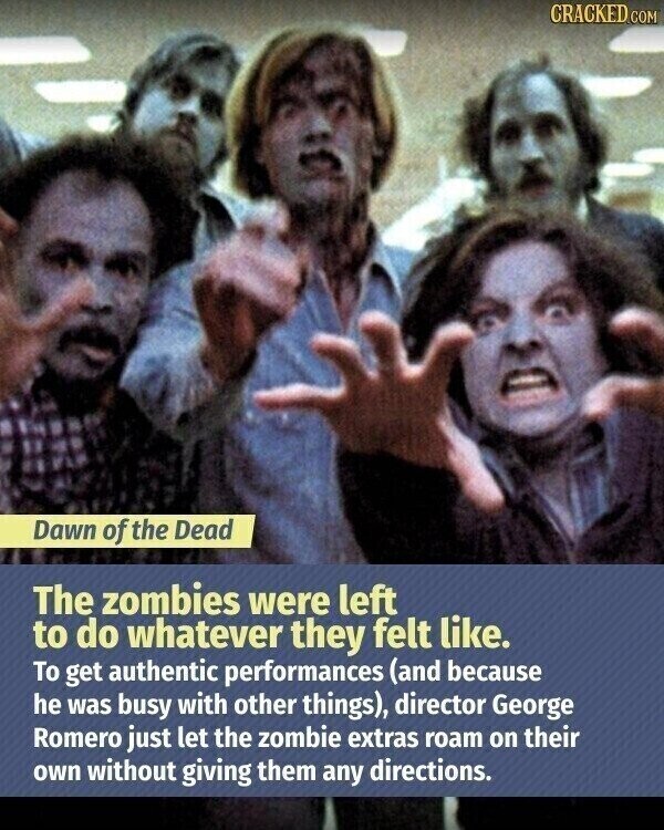 CRACKED.COM Dawn of the Dead The zombies were left to do whatever they felt like. To get authentic performances (and because he was busy with other things), director George Romero just let the zombie extras roam on their own without giving them any directions.