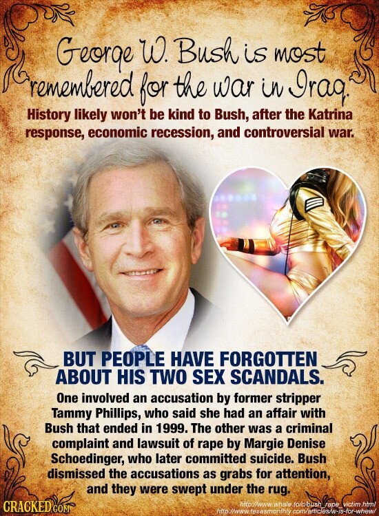 George W. Bush is most remembered for the war in Iraq. History likely won't be kind to Bush, after the Katrina response, economic recession, and controversial war. BUT PEOPLE HAVE FORGOTTEN ABOUT HIS TWO SEX SCANDALS. One involved an accusation by former stripper Tammy Phillips, who said she had an affair with Bush that ended in 1999. The other was a criminal complaint and lawsuit of rape by Margie Denise Schoedinger, who later committed suicide. Bush dismissed the accusations as grabs for attention, and they were swept under the rug. CRACKED COM http://www. whale fo/c/bush rape victim html http ://www