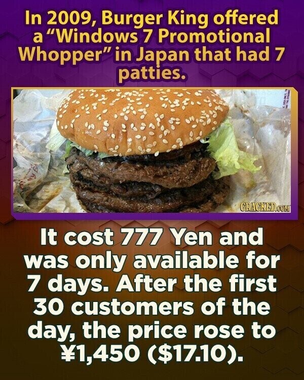 In 2009, Burger King offered a Windows 7 Promotional Whopper in Japan that had 7 patties. GRACKED.COM It cost 777 Yen and was only available for 7 days. After the first 30 customers of the day, the price rose to ¥1,450 ($17.10).