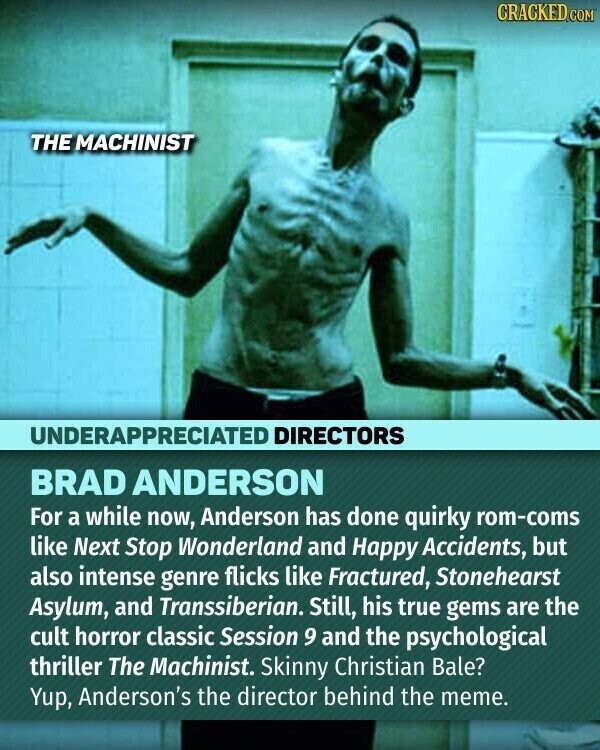 CRACKED.COM THE MACHINIST UNDERAPPRECIATED DIRECTORS BRAD ANDERSON For a while now, Anderson has done quirky rom-coms like Next Stop Wonderland and Happy Accidents, but also intense genre flicks like Fractured, Stonehearst Asylum, and Transsiberian. Still, his true gems are the cult horror classic Session 9 and the psychological thriller The Machinist. Skinny Christian Bale? Yup, Anderson's the director behind the meme.