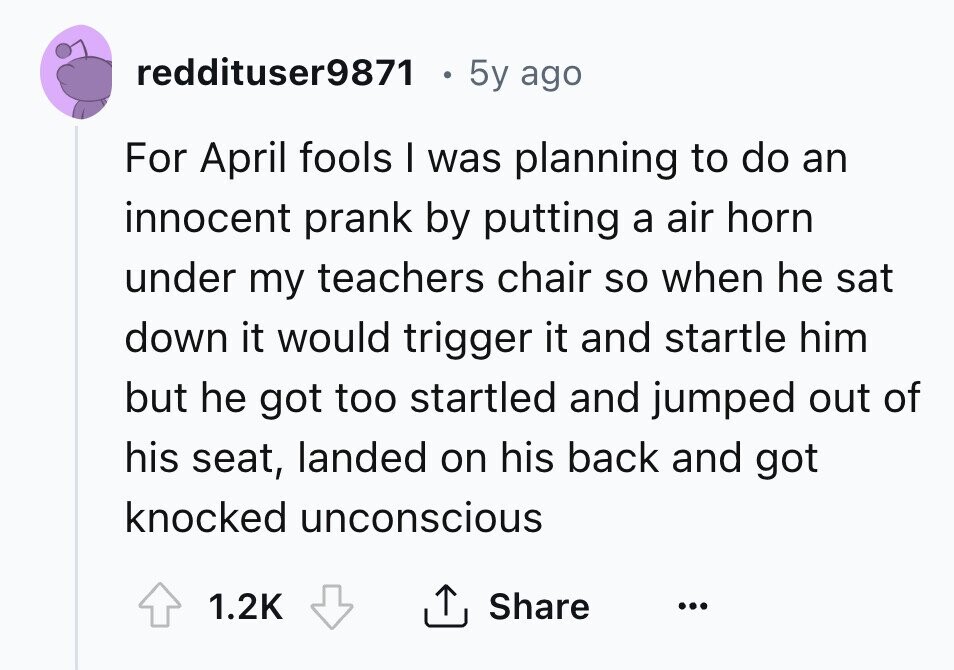 reddituser9871 5y ago For April fools I was planning to do an innocent prank by putting a air horn under my teachers chair so when he sat down it would trigger it and startle him but he got too startled and jumped out of his seat, landed on his back and got knocked unconscious 1.2K Share ... 