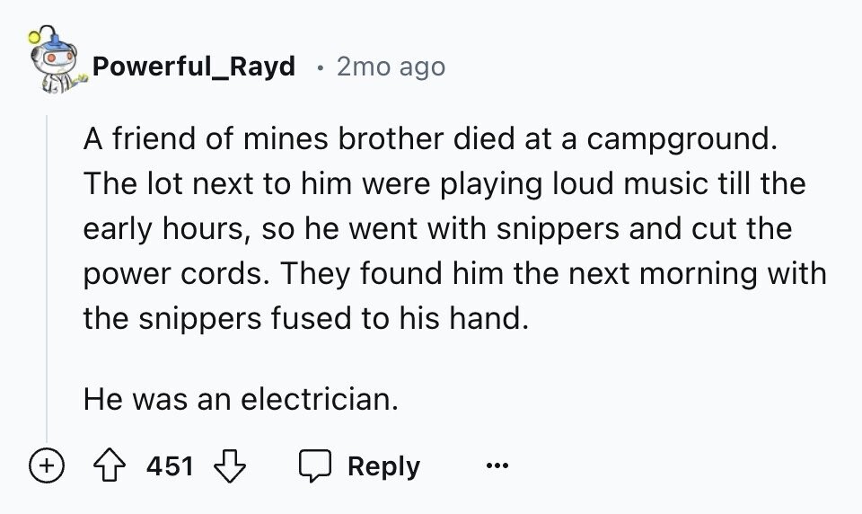 Powerful_Rayd 2mo ago A friend of mines brother died at a campground. The lot next to him were playing loud music till the early hours, so he went with snippers and cut the power cords. They found him the next morning with the snippers fused to his hand. Не was an electrician. + 451 Reply ...