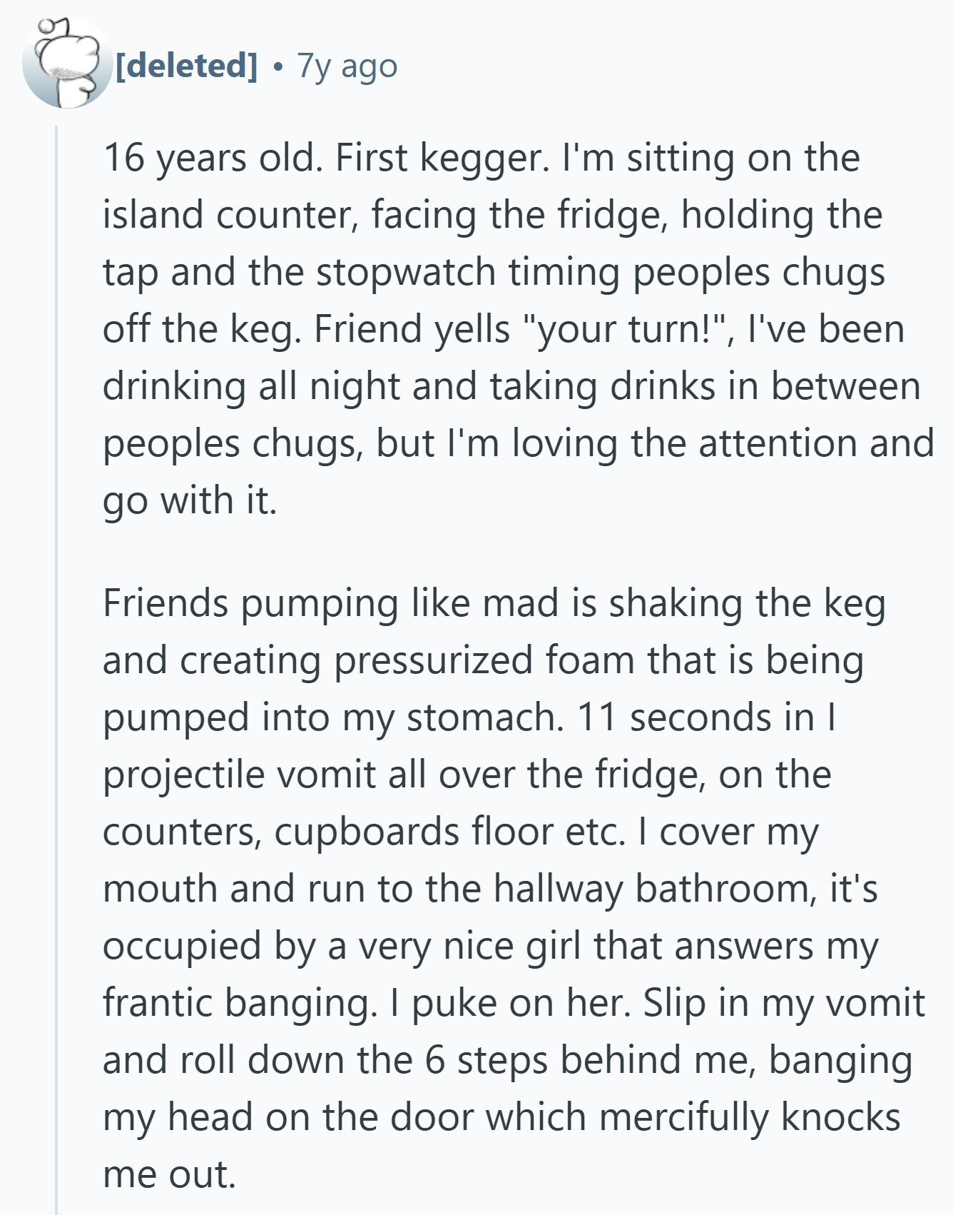7y ago 16 years old. First kegger. I'm sitting on the island counter, facing the fridge, holding the tap and the stopwatch timing peoples chugs off the keg. Friend yells your turn!, I've been drinking all night and taking drinks in between peoples chugs, but I'm loving the attention and go with it. Friends pumping like mad is shaking the keg and creating pressurized foam that is being pumped into my stomach. 11 seconds in I projectile vomit all over the fridge, on the counters, cupboards floor etc. I cover my mouth and run to the hallway bathroom, it's