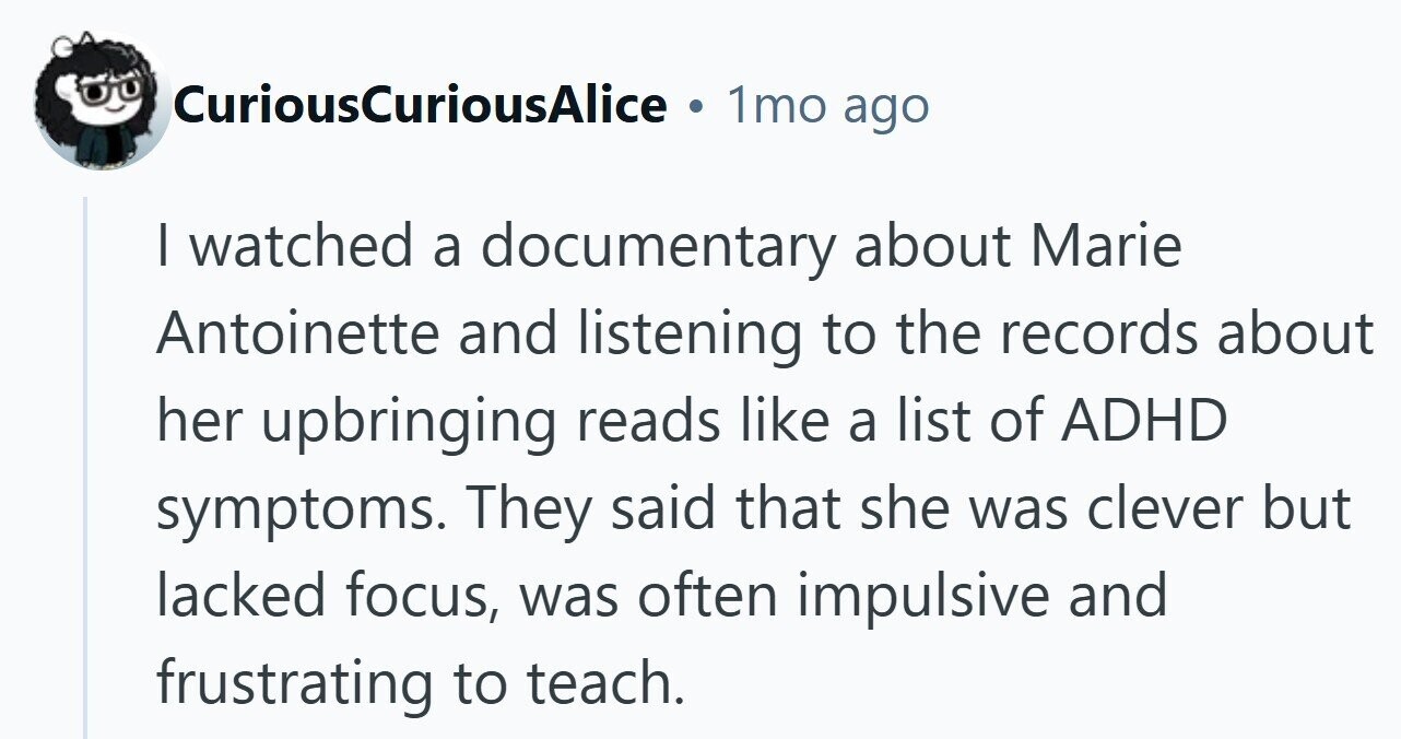 CuriousCuriousAlice 1mo ago I watched a documentary about Marie Antoinette and listening to the records about her upbringing reads like a list of ADHD symptoms. They said that she was clever but lacked focus, was often impulsive and frustrating to teach.