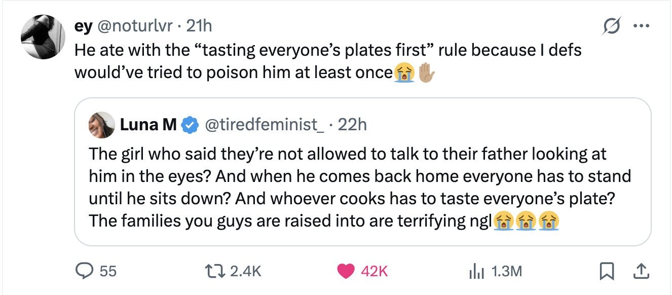 ey @noturlvr 21h ... Не ate with the tasting everyone's plates first rule because I defs would've tried to poison him at least once Luna M @tiredfeminist_.22h The girl who said they're not allowed to talk to their father looking at him in the eyes? And when he comes back home everyone has to stand until he sits down? And whoever cooks has to taste everyone's plate? The families you guys are raised into are terrifying ngl 55 2.4K 42K 1.3M
