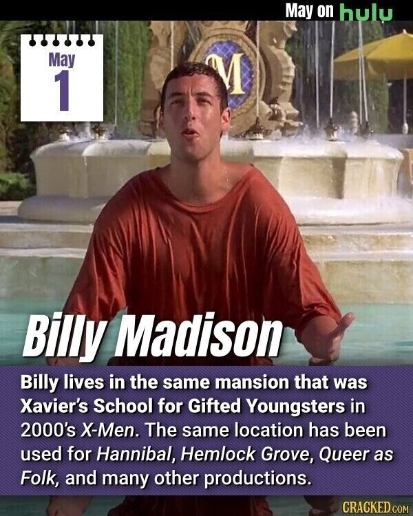 May on hulu May M 1 Billy Madison Billy lives in the same mansion that was Xavier's School for Gifted Youngsters in 2000's X-Men. The same location has been used for Hannibal, Hemlock Grove, Queer as Folk, and many other productions. CRACKED.COM