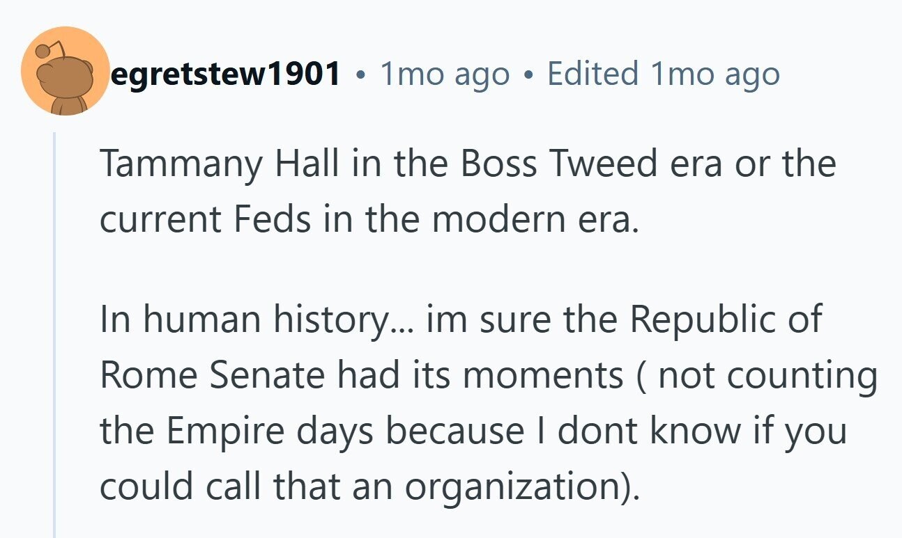 egretstew1901 . 1mo ago DE Edited 1mo ago Tammany Hall in the Boss Tweed era or the current Feds in the modern era. In human history... im sure the Republic of Rome Senate had its moments (not counting the Empire days because I dont know if you could call that an organization). 