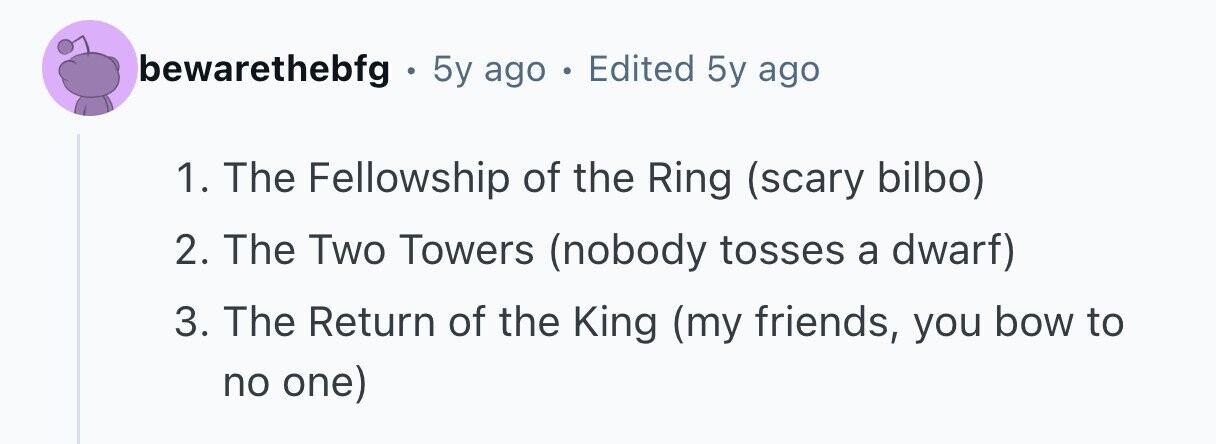 bewarethebfg . 5y ago . Edited 5y ago 1. The Fellowship of the Ring (scary bilbo) 2. The Two Towers (nobody tosses a dwarf) 3. The Return of the King (my friends, you bow to no one)