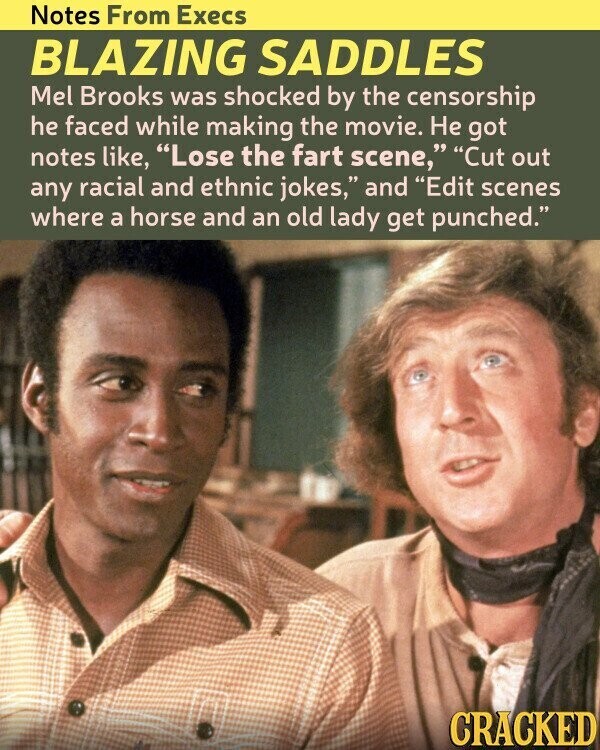 Notes From Execs BLAZING SADDLES Mel Brooks was shocked by the censorship he faced while making the movie. Не got notes like, Lose the fart scene, Cut out any racial and ethnic jokes, and Edit scenes where a horse and an old lady get punched. CRACKED