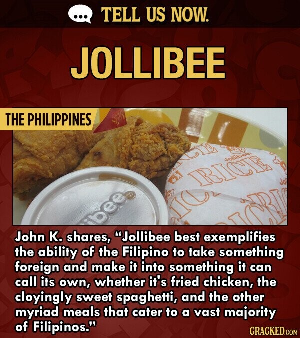 TELL US NOW. JOLLIBEE THE PHILIPPINES dolbr RICE John K. shares, Jollibee best exemplifies the ability of the Filipino to take something foreign and make it into something it can call its own, whether it's fried chicken, the cloyingly sweet spaghetti, and the other myriad meals that cater to a