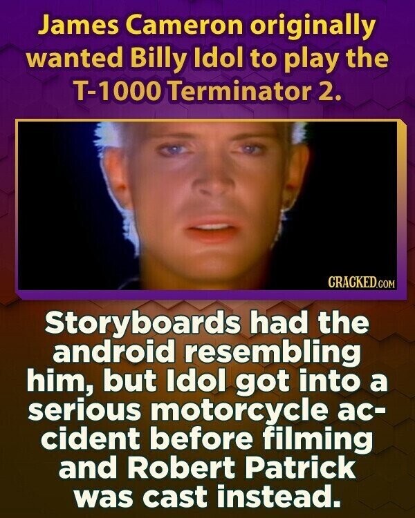 James Cameron originally wanted Billy Idol to play the T-1000 Terminator 2. CRACKED.COM Storyboards had the android resembling him, but Idol got into a serious motorcycle ac- cident before filming and Robert Patrick was cast instead.
