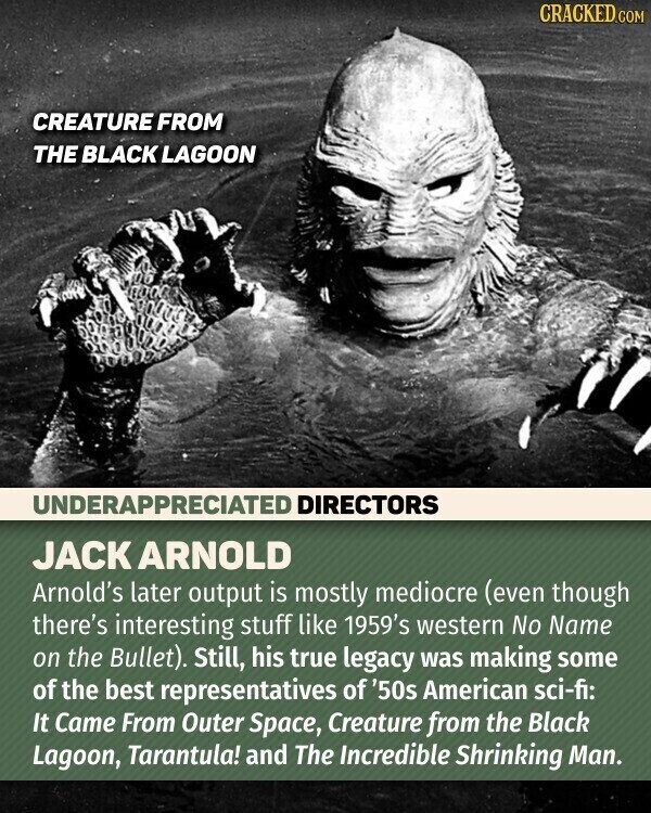 CRACKED.COM CREATURE FROM THE BLACK LAGOON UNDERAPPRECIATED DIRECTORS JACK ARNOLD Arnold's later output is mostly mediocre (even though there's interesting stuff like 1959's western No Name on the Bullet). Still, his true legacy was making some of the best representatives of '50s American sci-fi: It Came From Outer Space, Creature from the Black Lagoon, Tarantula! and The Incredible Shrinking Man.