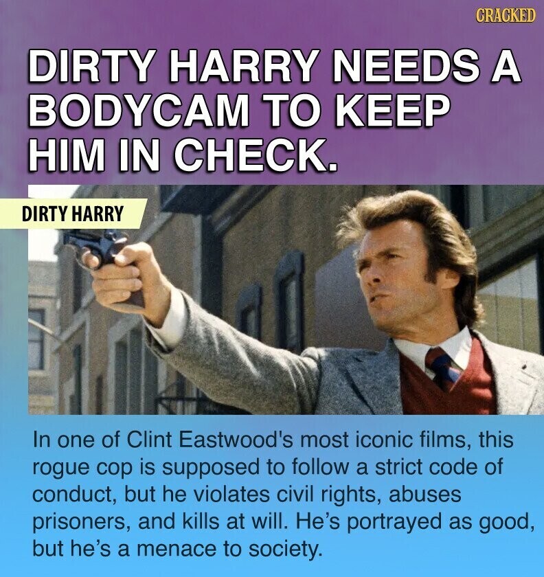 CRACKED DIRTY HARRY NEEDS A BODYCAM TO KEEP HIM IN CHECK. DIRTY HARRY In one of Clint Eastwood's most iconic films, this rogue cop is supposed to follow a strict code of conduct, but he violates civil rights, abuses prisoners, and kills at will. He's portrayed as good, but he's a menace to society.