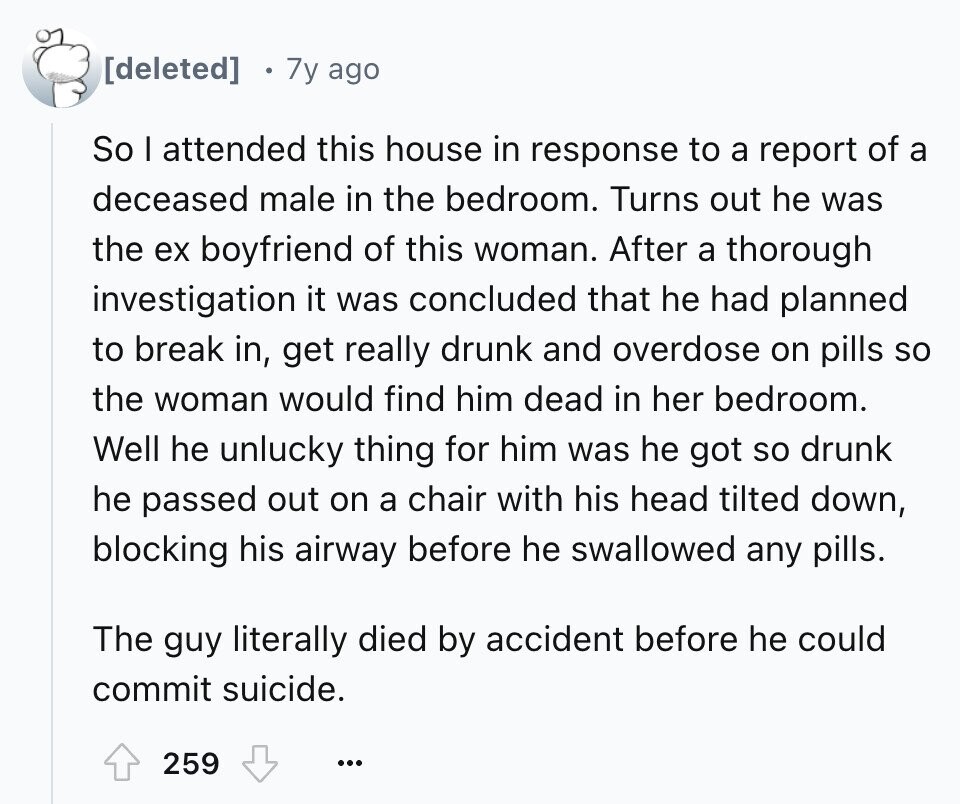 7y ago So I attended this house in response to a report of a deceased male in the bedroom. Turns out he was the ex boyfriend of this woman. After a thorough investigation it was concluded that he had planned to break in, get really drunk and overdose on pills so the woman would find him dead in her bedroom. Well he unlucky thing for him was he got so drunk he passed out on a chair with his head tilted down, blocking his airway before he swallowed any pills. The guy literally died by accident before he could