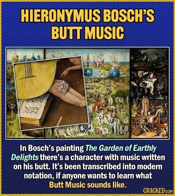HIERONYMUS BOSCH'S BUTT MUSIC In Bosch's painting The Garden of Earthly Delights there's a character with music written on his butt. It's been transcribed into modern notation, if anyone wants to learn what Butt Music sounds like. CRACKED.COM