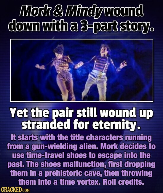 Mork & Mindy wound down with a 3-part story. Yet the pair still wound up stranded for eternity. It starts with the title characters running from a gun-wielding alien. Mork decides to use time-travel shoes to escape into the past. The shoes malfunction, first dropping them in a prehistoric cave, then throwing them into a time vortex. Roll credits. CRACKED.COM