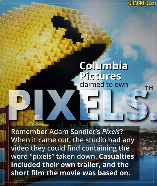 CRACKED.COM Columbia Pictures PIXELS claimed own TM to Remember Adam Sandler's Pixels? When it came out, the studio had any video they could find containing the word pixels taken down. Casualties included their own trailer, and the short film the movie was based on.