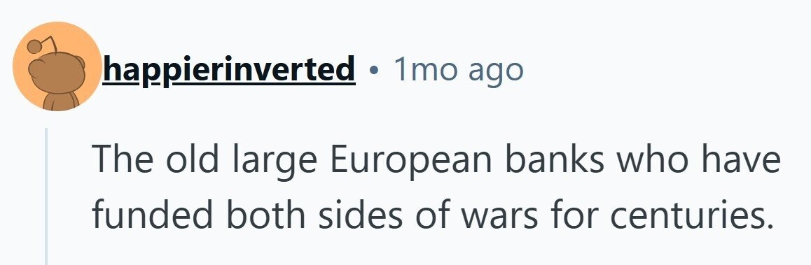 1mo ago happierinverted . The old large European banks who have funded both sides of wars for centuries. 