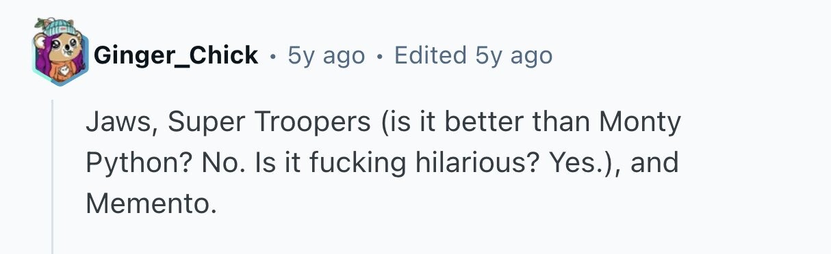 Ginger_Chick . 5y ago . Edited 5y ago Jaws, Super Troopers (is it better than Monty Python? No. Is it fucking hilarious? Yes.), and Memento.