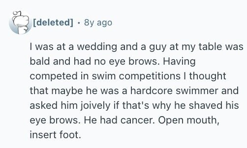+ 8y ago I was at a wedding and a guy at my table was bald and had no eye brows. Having competed in swim competitions I thought that maybe he was a hardcore swimmer and asked him joively if that's why he shaved his eye brows. Не had cancer. Open mouth, insert foot.