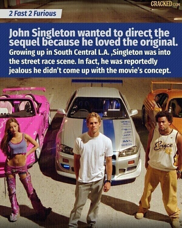 CRACKED COM 2 Fast 2 Furious John Singleton wanted to direct the sequel because he loved the original. Growing up in South Central L.A. ,Singleton was into the street race scene. In fact, he was reportedly jealous he didn't come up with the movie's concept. parco Enyce
