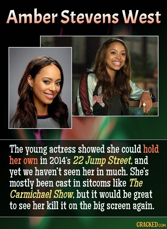 Amber Stevens West The young actress showed she could hold her own in 2014's 22 Jump Street, and yet we haven't seen her in much. She's mostly been cast in sitcoms like The Carmichael Show, but it would be great to see her kill it on the big screen again. CRACKED.COM