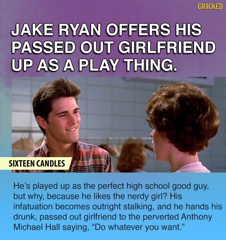CRACKED JAKE RYAN OFFERS HIS PASSED OUT GIRLFRIEND UP AS A PLAY THING. SIXTEEN CANDLES He's played up as the perfect high school good guy, but why, because he likes the nerdy girl? His infatuation becomes outright stalking, and he hands his drunk, passed out girlfriend to the perverted Anthony Michael Hall saying, Do whatever you want.