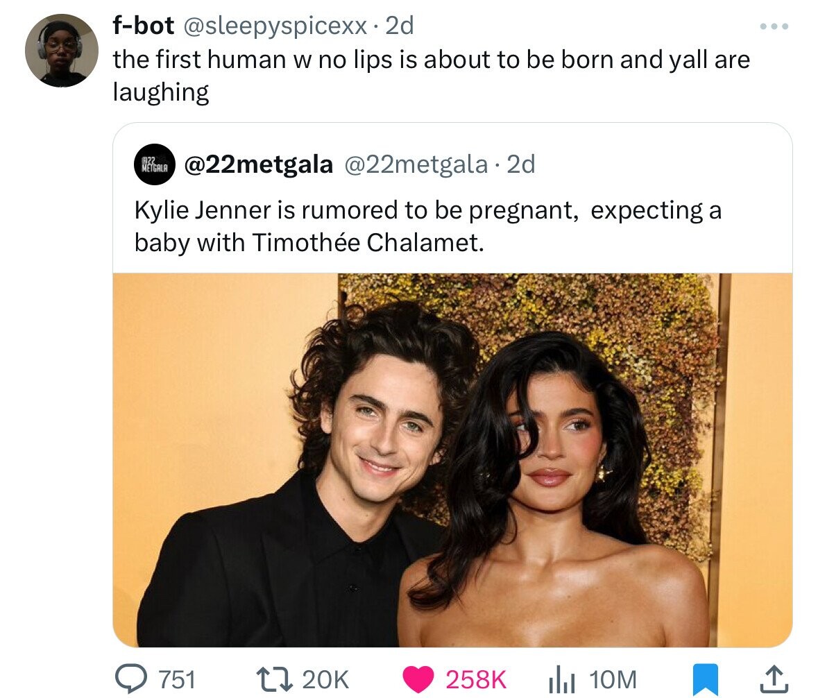 f-bot @sleepyspicexx. 2d ... the first human W no lips is about to be born and yall are laughing 22 METGALA @22metgala @22metgala 2d Kylie Jenner is rumored to be pregnant, expecting a baby with Timothée Chalamet. 751 20K 258K 10M 